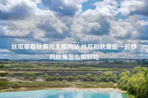 丝瓜草莓秋葵污无限网站,丝瓜和秋葵能一起炒吗秋葵怎么做好吃