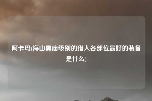 阿卡玛(海山黑庙级别的猎人各部位最好的装备是什么)
