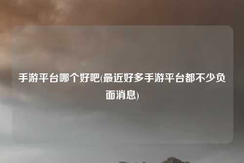 手游平台哪个好吧(最近好多手游平台都不少负面消息)