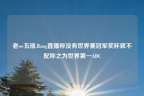 老we五排,Bang直播称没有世界赛冠军奖杯就不配称之为世界第一ADC