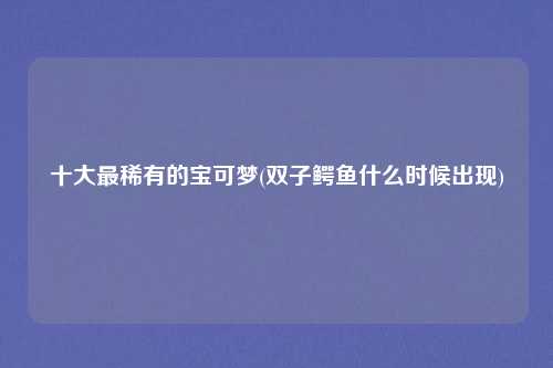 十大最稀有的宝可梦(双子鳄鱼什么时候出现)