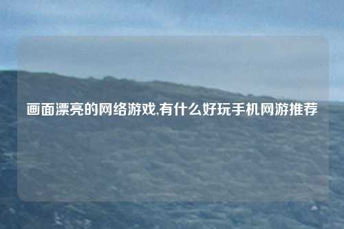画面漂亮的网络游戏,有什么好玩手机网游推荐