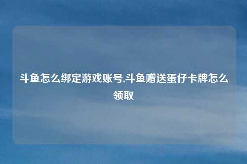 斗鱼怎么绑定游戏账号,斗鱼赠送蛋仔卡牌怎么领取