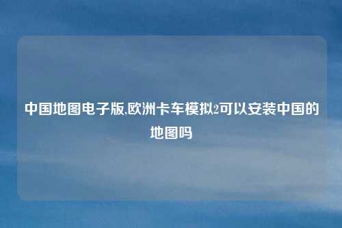 中国地图电子版,欧洲卡车模拟2可以安装中国的地图吗