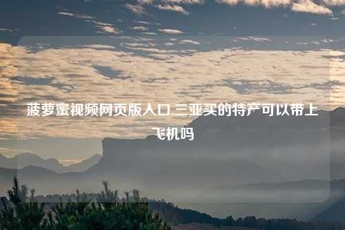 菠萝蜜视频网页版入口,三亚买的特产可以带上飞机吗