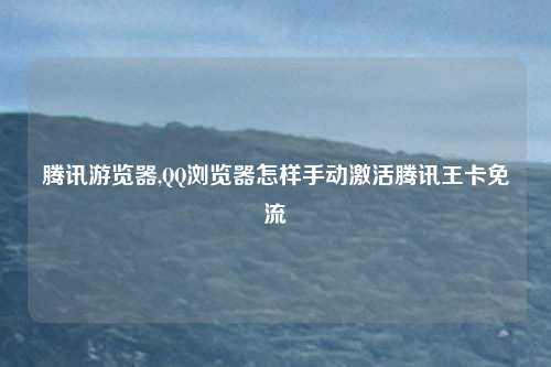 腾讯游览器,QQ浏览器怎样手动激活腾讯王卡免流