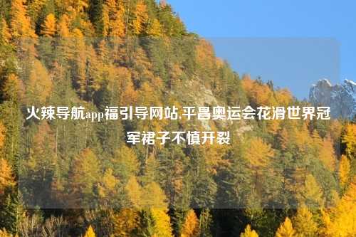 火辣导航app福引导网站,平昌奥运会花滑世界冠军裙子不慎开裂