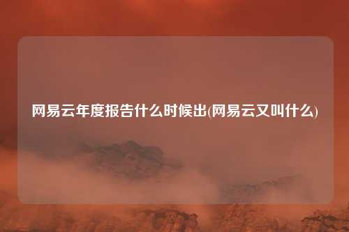 网易云年度报告什么时候出(网易云又叫什么)