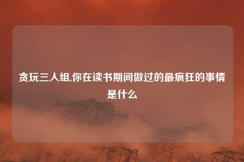 贪玩三人组,你在读书期间做过的最疯狂的事情是什么