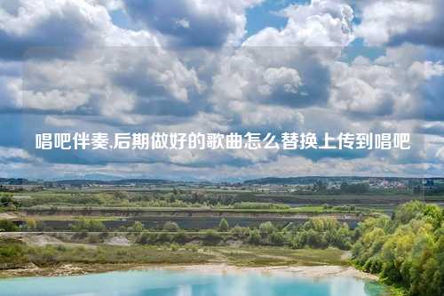 唱吧伴奏,后期做好的歌曲怎么替换上传到唱吧