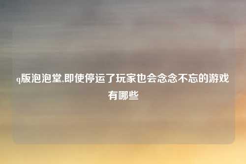 q版泡泡堂,即使停运了玩家也会念念不忘的游戏有哪些