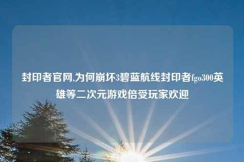 封印者官网,为何崩坏3碧蓝航线封印者fgo300英雄等二次元游戏倍受玩家欢迎