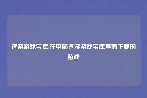 逗游游戏宝库,在电脑逗游游戏宝库里面下载的游戏