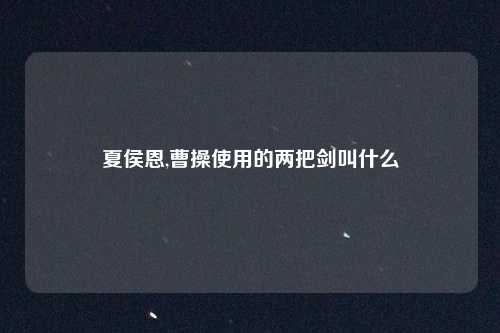 夏侯恩,曹操使用的两把剑叫什么