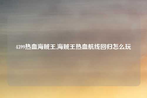 4399热血海贼王,海贼王热血航线回归怎么玩