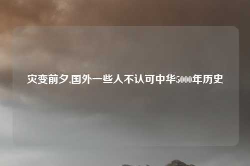 灾变前夕,国外一些人不认可中华5000年历史