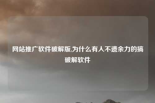 网站推广软件破解版,为什么有人不遗余力的搞破解软件