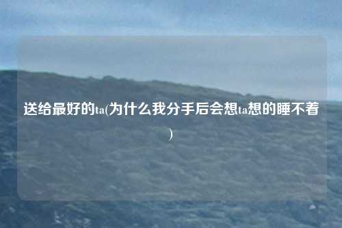 送给最好的ta(为什么我分手后会想ta想的睡不着)