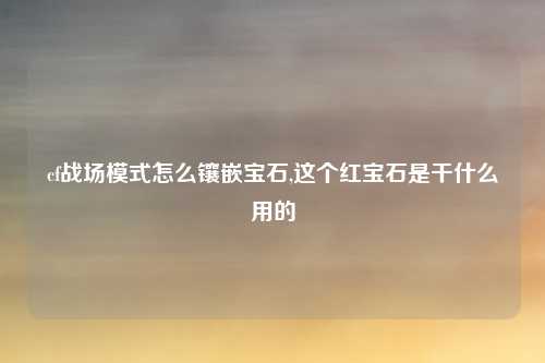 cf战场模式怎么镶嵌宝石,这个红宝石是干什么用的