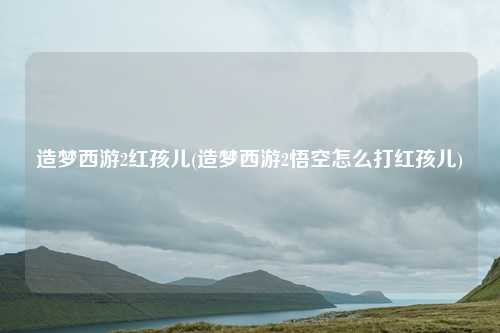 造梦西游2红孩儿(造梦西游2悟空怎么打红孩儿)