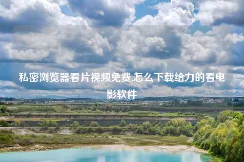 私密浏览器看片视频免费,怎么下载给力的看电影软件