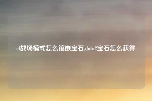 cf战场模式怎么镶嵌宝石,dota2宝石怎么获得