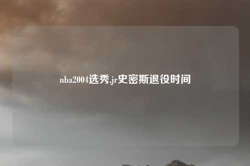 nba2004选秀,jr史密斯退役时间