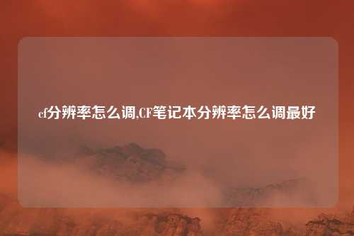 cf分辨率怎么调,CF笔记本分辨率怎么调最好