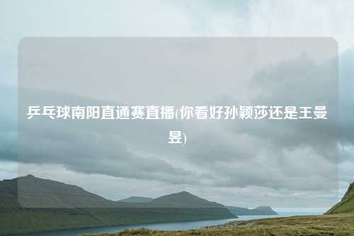 乒乓球南阳直通赛直播(你看好孙颖莎还是王曼昱)