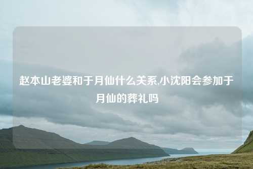 赵本山老婆和于月仙什么关系,小沈阳会参加于月仙的葬礼吗