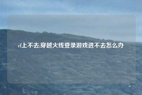 cf上不去,穿越火线登录游戏进不去怎么办