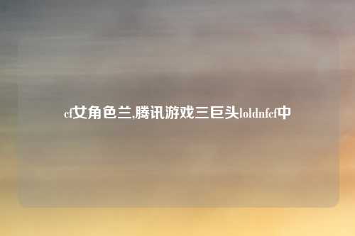 cf女角色兰,腾讯游戏三巨头loldnfcf中