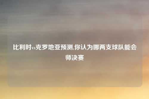 比利时vs克罗地亚预测,你认为哪两支球队能会师决赛