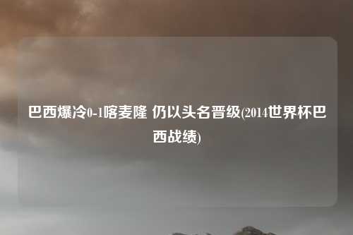 巴西爆冷0-1喀麦隆 仍以头名晋级(2014世界杯巴西战绩)