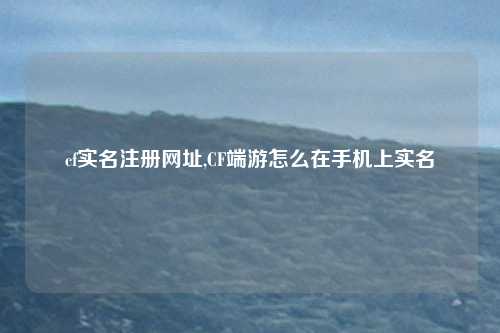 cf实名注册网址,CF端游怎么在手机上实名