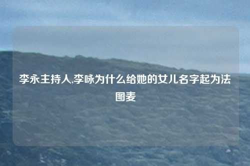 李永主持人,李咏为什么给她的女儿名字起为法图麦