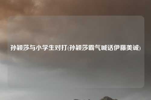 孙颖莎与小学生对打(孙颖莎霸气喊话伊藤美诚)