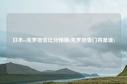 日本vs克罗地亚比分预测(克罗地亚门将是谁)
