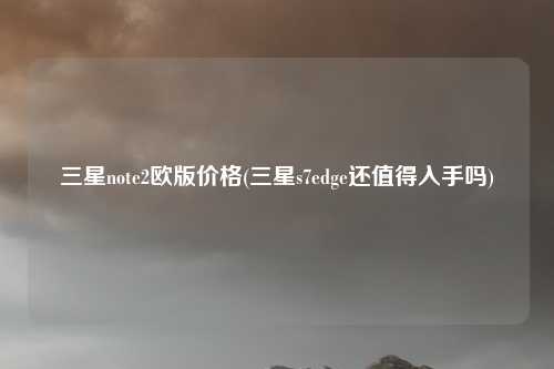 三星note2欧版价格(三星s7edge还值得入手吗)