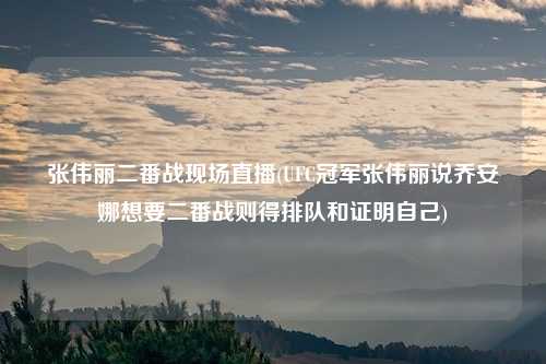 张伟丽二番战现场直播(UFC冠军张伟丽说乔安娜想要二番战则得排队和证明自己)