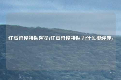 红高粱模特队演员(红高粱模特队为什么很经典)