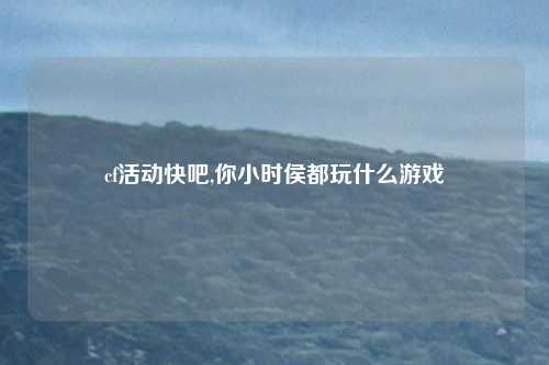 cf活动快吧,你小时侯都玩什么游戏