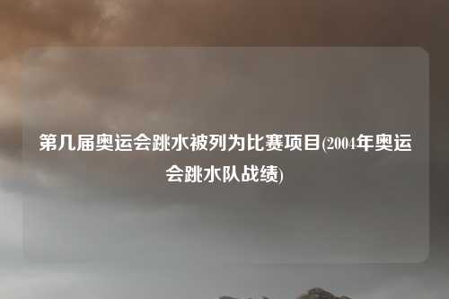 第几届奥运会跳水被列为比赛项目(2004年奥运会跳水队战绩)