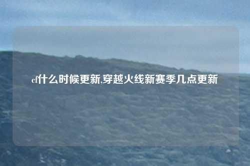 cf什么时候更新,穿越火线新赛季几点更新