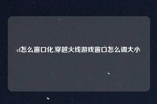 cf怎么窗口化,穿越火线游戏窗口怎么调大小