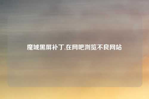 魔域黑屏补丁,在网吧浏览不良网站