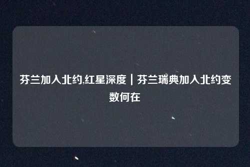 芬兰加入北约,红星深度|芬兰瑞典加入北约变数何在