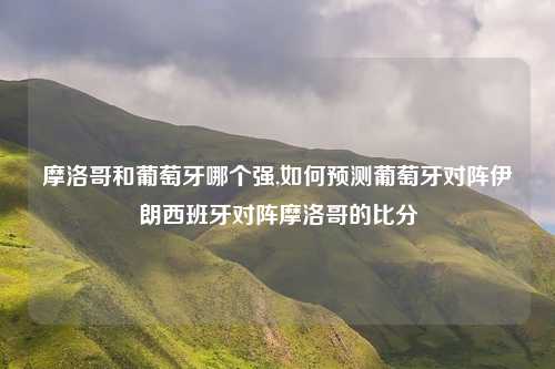 摩洛哥和葡萄牙哪个强,如何预测葡萄牙对阵伊朗西班牙对阵摩洛哥的比分
