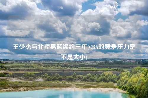 王少杰与北控男篮续约三年(CBA的竞争压力是不是太小)