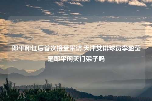 郎平卸任后首次接受采访,天津女排球员李盈莹是郎平的关门弟子吗